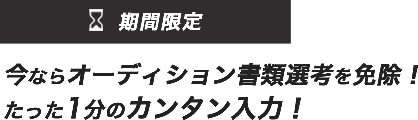 期間限定 今ならオーディション書類選考を免除！ たった1分のカンタン入力！